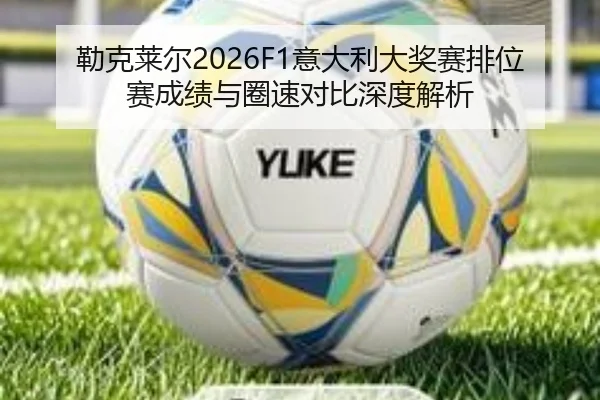 勒克莱尔2026F1意大利大奖赛排位赛成绩与圈速对比深度解析