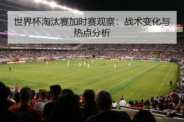 世界杯淘汰赛加时赛观察：战术变化与热点分析